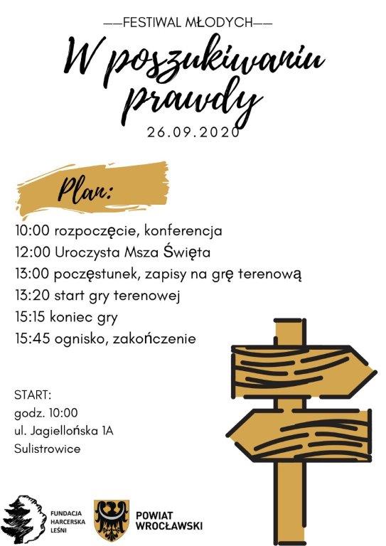 Plakat Plakat do wydarzenia "W poszukiwaniu prawdy" Białe tło, przejrzysty, po prawej stronie widnieje brązowy drogowskaz. Na plakacie zawarty jest plan festiwalu: 10:00 - rozpoczęcie, konferencja; 12:00 - Uroczysta Msza Święta; 13:00 - poczęstunek, zapisy na grę terenową; 13:20 - start gry terenowej; 15:15 - koniec gry; 15:45 - ognisko, zakończenie. Adres: ul. Jagiellońska 1A, Sulistrowice. Na dole plakatu umieszczone są logo Fundacji Harcerska Leśni i herb Powiatu Wrocławskiego